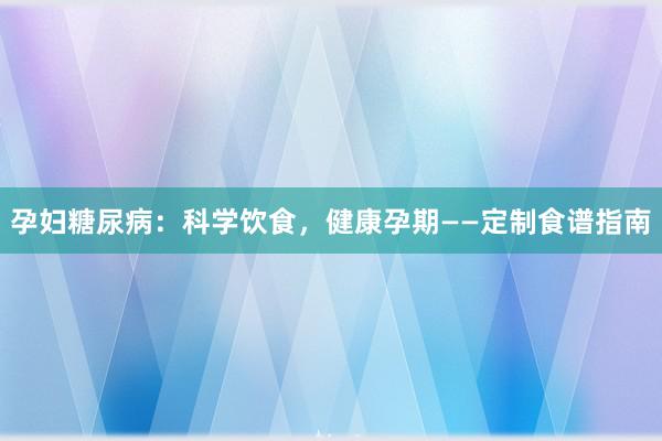 孕妇糖尿病：科学饮食，健康孕期——定制食谱指南