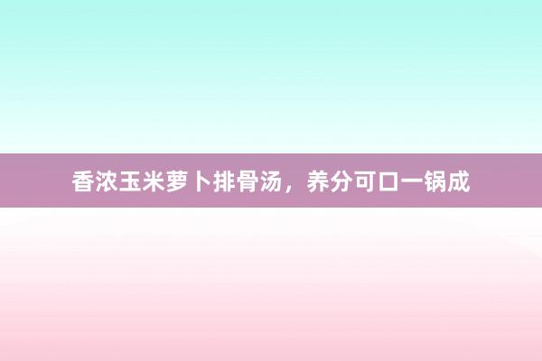 香浓玉米萝卜排骨汤，养分可口一锅成