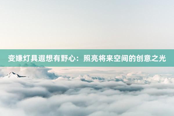 变嫌灯具遐想有野心：照亮将来空间的创意之光