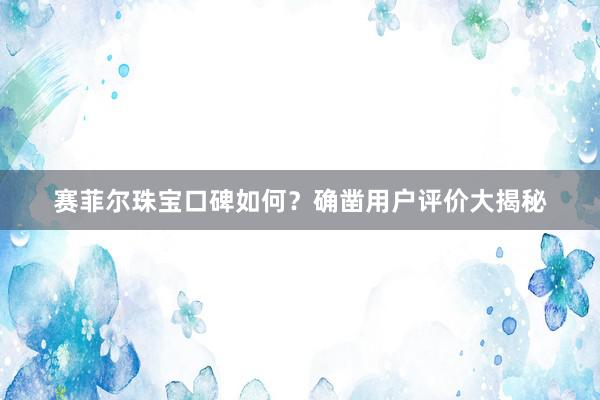 赛菲尔珠宝口碑如何？确凿用户评价大揭秘